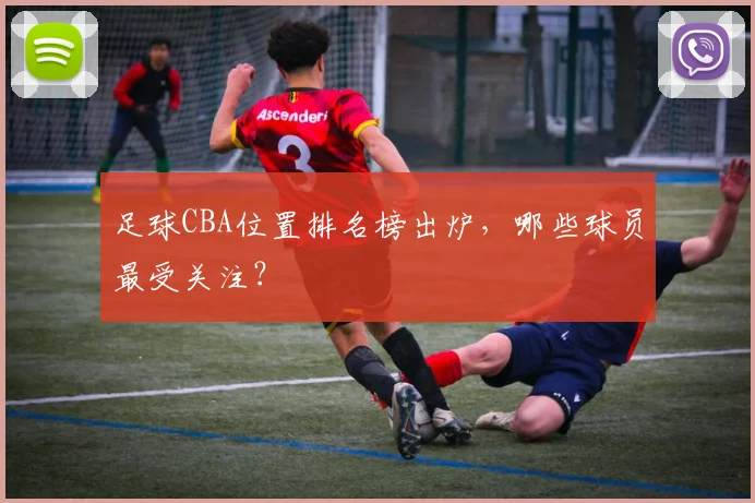 足球CBA位置排名榜出炉，哪些球员最受关注？