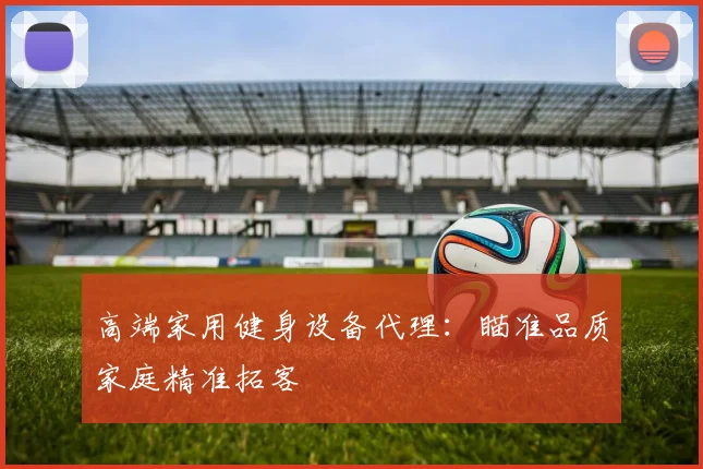 高端家用健身设备代理：瞄准品质家庭精准拓客